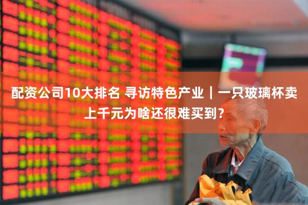 配資公司10大排名 尋訪特色產(chǎn)業(yè)｜一只玻璃杯賣上千元為啥還很難買到？