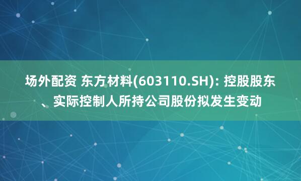 場(chǎng)外配資 東方材料(603110.SH): 控股股東、實(shí)際控制人所持公司股份擬發(fā)生變動(dòng)